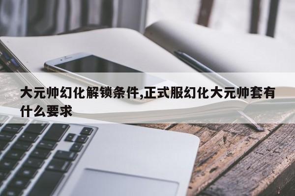 大元帅幻化解锁条件,正式服幻化大元帅套有什么要求