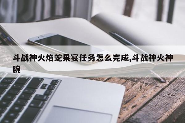 斗战神火焰蛇果宴任务怎么完成,斗战神火神腕