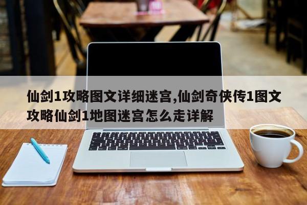 仙剑1攻略图文详细迷宫,仙剑奇侠传1图文攻略仙剑1地图迷宫怎么走详解